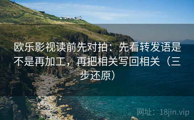 欧乐影视读前先对拍:先看转发语是不是再加工,再把相关写回相关(三步还原)