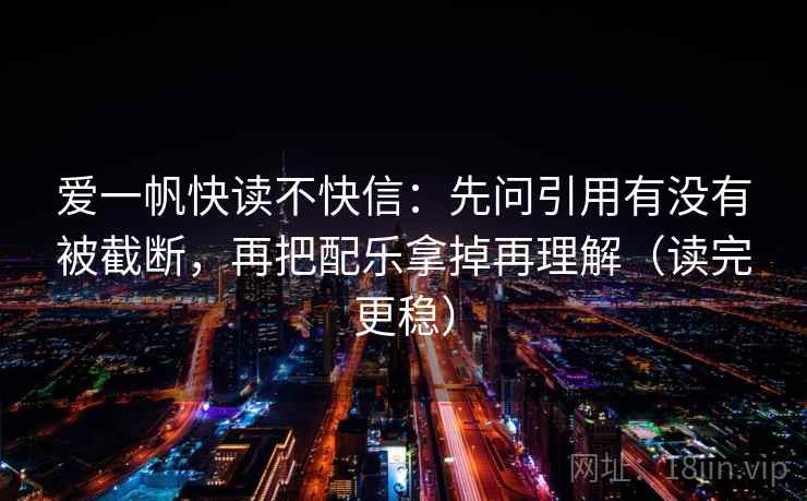 爱一帆快读不快信：先问引用有没有被截断，再把配乐拿掉再理解（读完更稳）