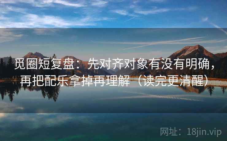 觅圈短复盘:先对齐对象有没有明确,再把配乐拿掉再理解(读完更清醒) 第2张 觅圈短复盘:先对齐对象有没有明确,再把配乐拿掉再理解(读完更清醒) 第2张