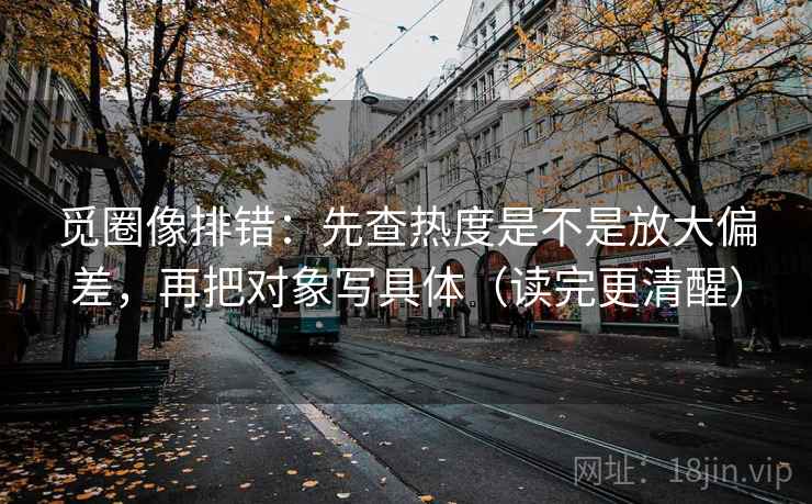 觅圈像排错:先查热度是不是放大偏差,再把对象写具体(读完更清醒)