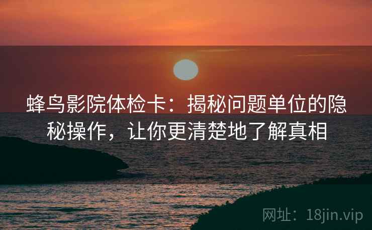 蜂鸟影院体检卡：揭秘问题单位的隐秘操作，让你更清楚地了解真相  第2张