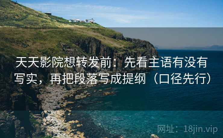 天天影院想转发前：先看主语有没有写实，再把段落写成提纲（口径先行）  第2张