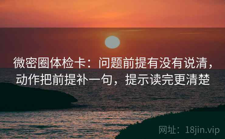 微密圈体检卡：问题前提有没有说清，动作把前提补一句，提示读完更清楚