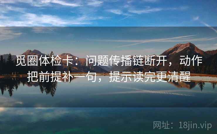 觅圈体检卡：问题传播链断开，动作把前提补一句，提示读完更清醒
