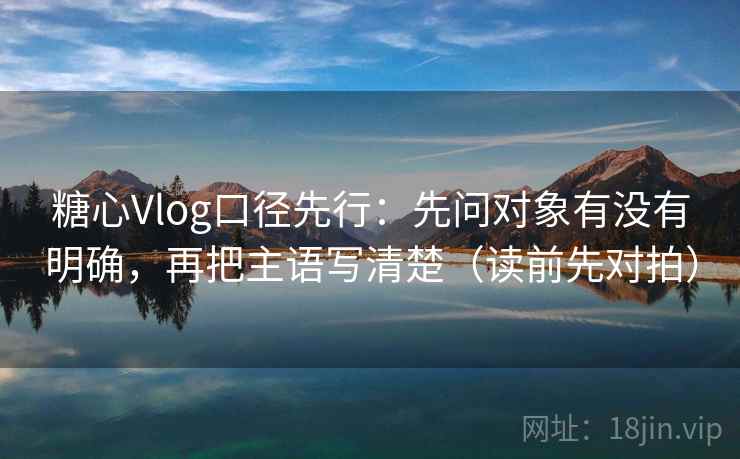 糖心Vlog口径先行:先问对象有没有明确,再把主语写清楚(读前先对拍) 第2张 糖心Vlog口径先行:先问对象有没有明确,再把主语写清楚(读前先对拍) 第2张