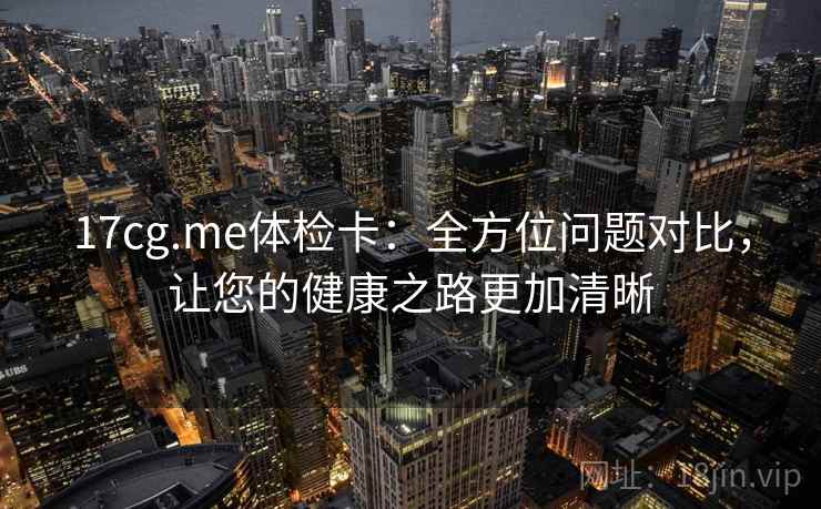 17cg.me体检卡：全方位问题对比，让您的健康之路更加清晰