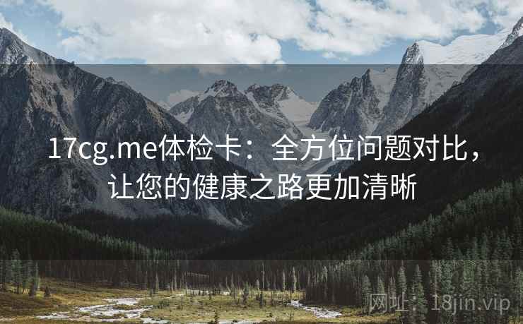 17cg.me体检卡：全方位问题对比，让您的健康之路更加清晰