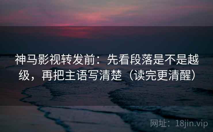 神马影视转发前:先看段落是不是越级,再把主语写清楚(读完更清醒)