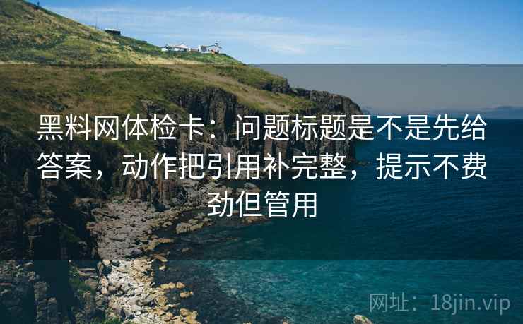 黑料网体检卡：问题标题是不是先给答案，动作把引用补完整，提示不费劲但管用