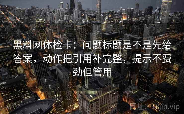 黑料网体检卡：问题标题是不是先给答案，动作把引用补完整，提示不费劲但管用