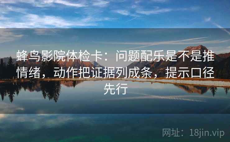 蜂鸟影院体检卡:问题配乐是不是推情绪,动作把证据列成条,提示口径先行