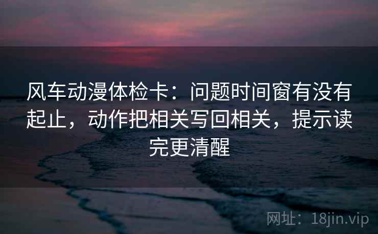 风车动漫体检卡:问题时间窗有没有起止,动作把相关写回相关,提示读完更清醒
