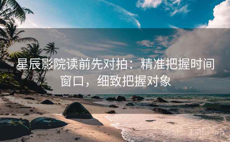 星辰影院读前先对拍:精准把握时间窗口,细致把握对象