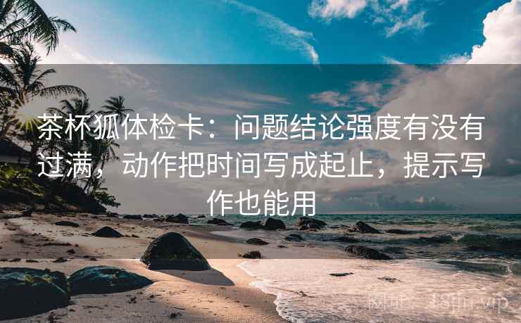 茶杯狐体检卡:问题结论强度有没有过满,动作把时间写成起止,提示写作也能用