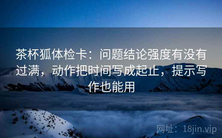 茶杯狐体检卡:问题结论强度有没有过满,动作把时间写成起止,提示写作也能用