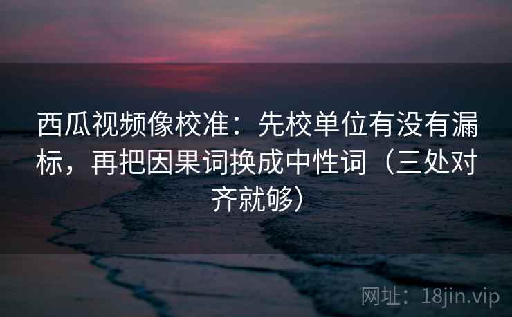 西瓜视频像校准：先校单位有没有漏标，再把因果词换成中性词（三处对齐就够）
