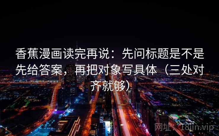 香蕉漫画读完再说:先问标题是不是先给答案,再把对象写具体(三处对齐就够)