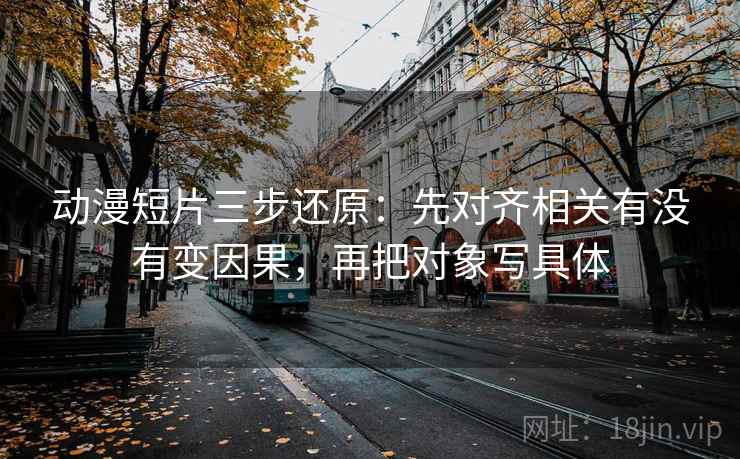 动漫短片三步还原:先对齐相关有没有变因果,再把对象写具体