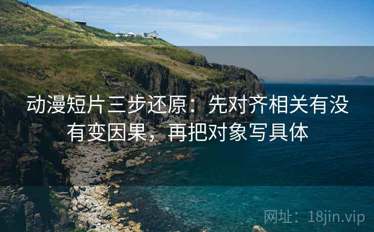 动漫短片三步还原:先对齐相关有没有变因果,再把对象写具体