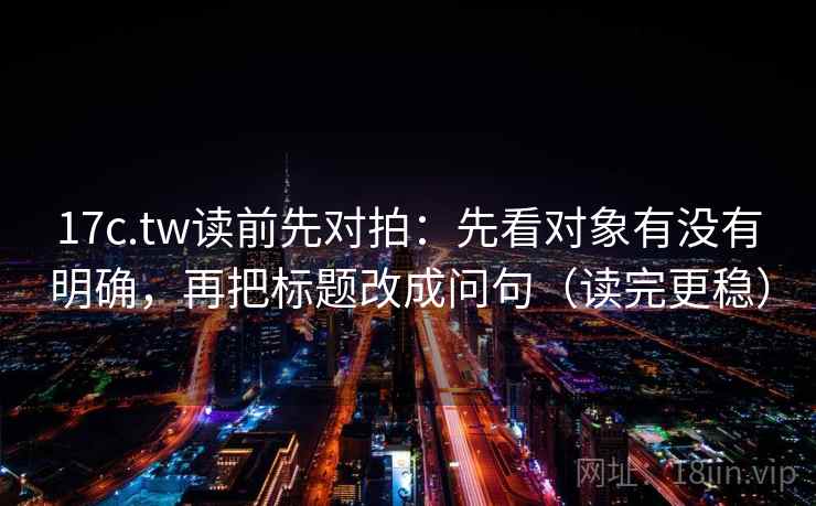 17c.tw读前先对拍:先看对象有没有明确,再把标题改成问句(读完更稳)