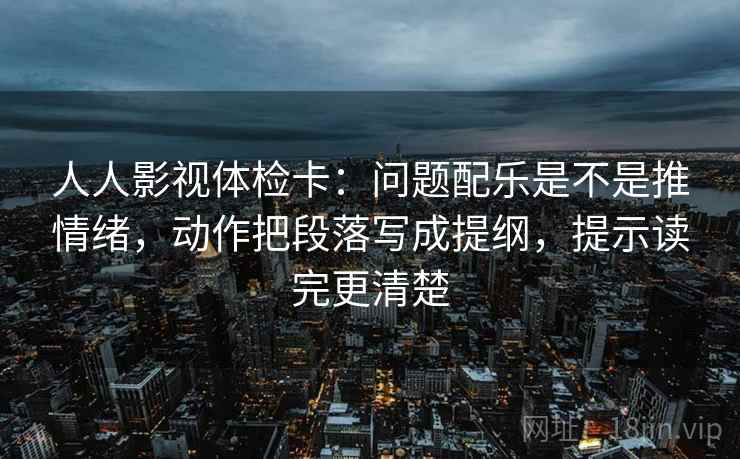 人人影视体检卡:问题配乐是不是推情绪,动作把段落写成提纲,提示读完更清楚