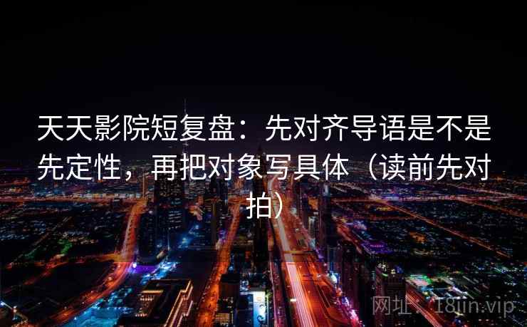 天天影院短复盘:先对齐导语是不是先定性,再把对象写具体(读前先对拍)