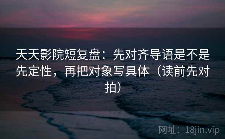 天天影院短复盘:先对齐导语是不是先定性,再把对象写具体(读前先对拍)