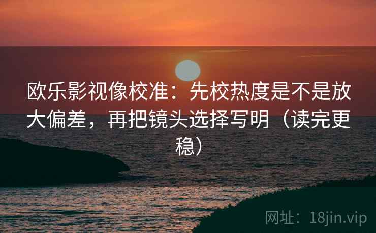 欧乐影视像校准：先校热度是不是放大偏差，再把镜头选择写明（读完更稳）