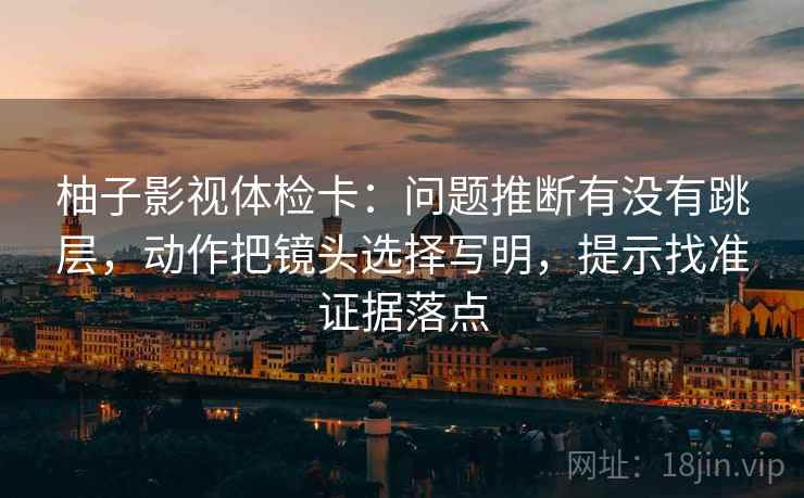 柚子影视体检卡:问题推断有没有跳层,动作把镜头选择写明,提示找准证据落点