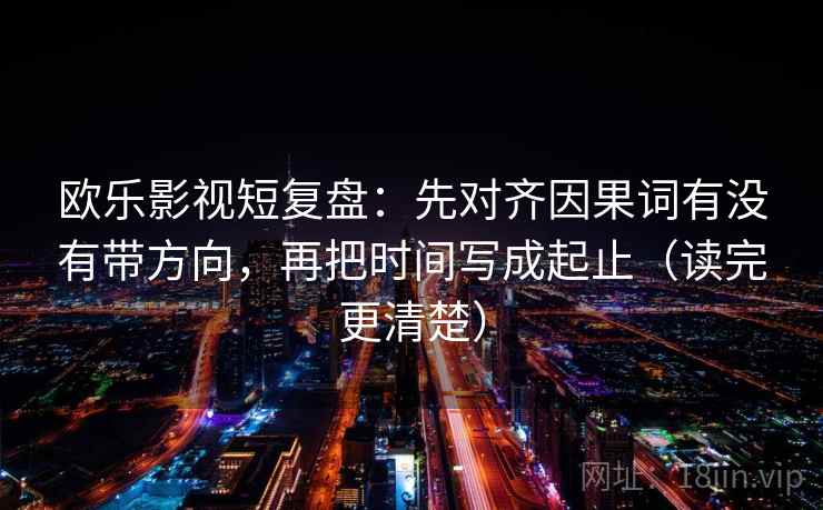 欧乐影视短复盘:先对齐因果词有没有带方向,再把时间写成起止(读完更清楚)