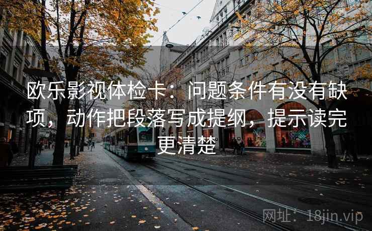 欧乐影视体检卡：问题条件有没有缺项，动作把段落写成提纲，提示读完更清楚