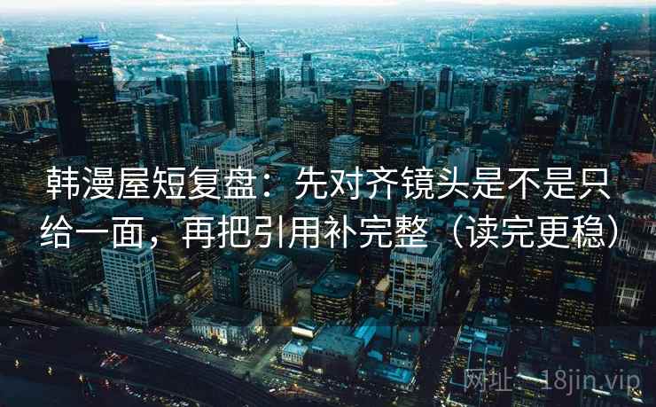 韩漫屋短复盘：先对齐镜头是不是只给一面，再把引用补完整（读完更稳）