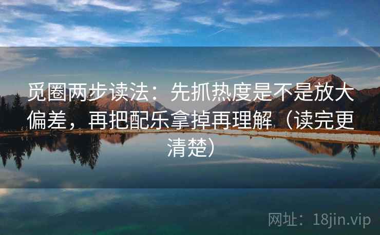 觅圈两步读法：先抓热度是不是放大偏差，再把配乐拿掉再理解（读完更清楚）