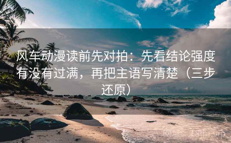 风车动漫读前先对拍：先看结论强度有没有过满，再把主语写清楚（三步还原）
