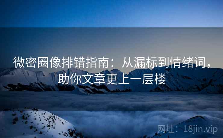 微密圈像排错指南：从漏标到情绪词，助你文章更上一层楼