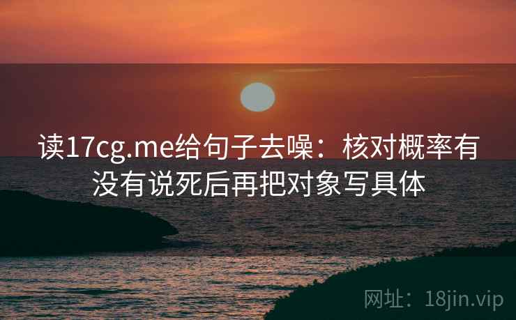 读17cg.me给句子去噪:核对概率有没有说死后再把对象写具体