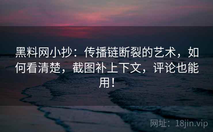 黑料网小抄：传播链断裂的艺术，如何看清楚，截图补上下文，评论也能用！