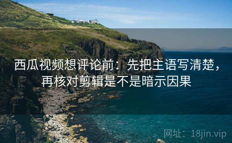 西瓜视频想评论前:先把主语写清楚,再核对剪辑是不是暗示因果