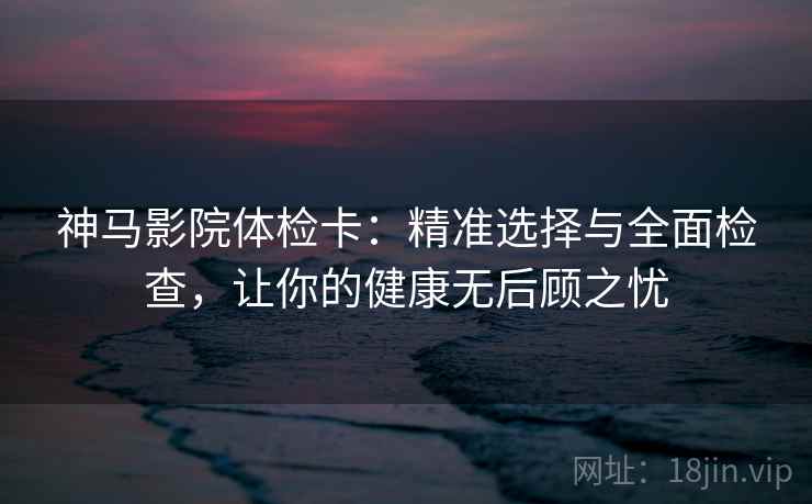 神马影院体检卡:精准选择与全面检查,让你的健康无后顾之忧