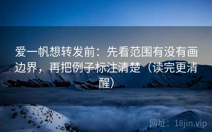爱一帆想转发前：先看范围有没有画边界，再把例子标注清楚（读完更清醒）