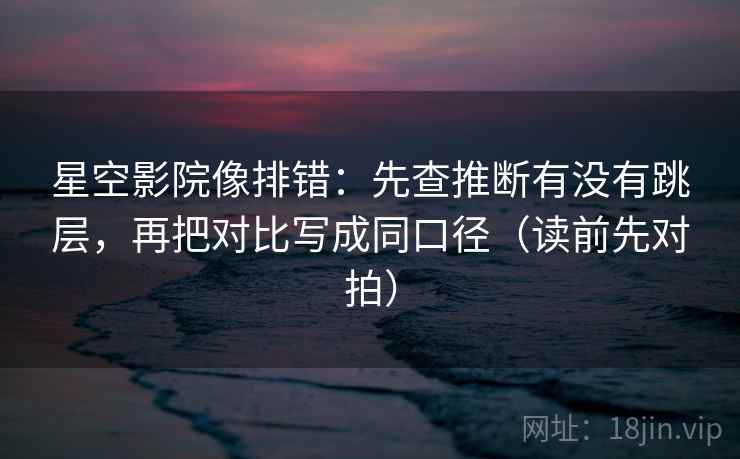 星空影院像排错：先查推断有没有跳层，再把对比写成同口径（读前先对拍）