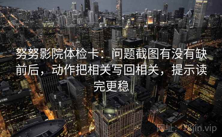努努影院体检卡:问题截图有没有缺前后,动作把相关写回相关,提示读完更稳