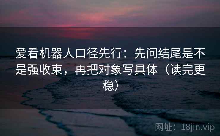 爱看机器人口径先行：先问结尾是不是强收束，再把对象写具体（读完更稳）