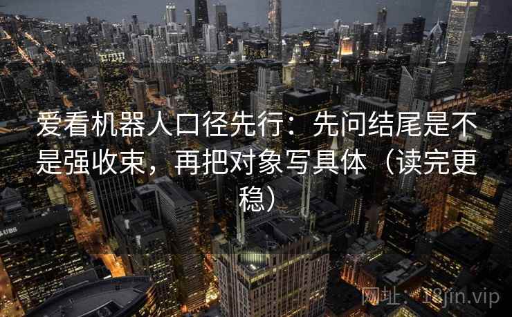爱看机器人口径先行：先问结尾是不是强收束，再把对象写具体（读完更稳）