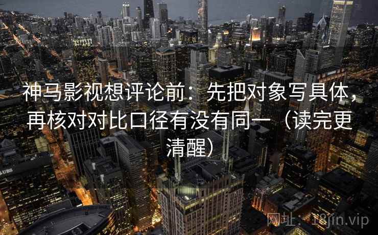 神马影视想评论前：先把对象写具体，再核对对比口径有没有同一（读完更清醒）