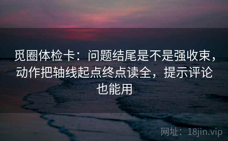 觅圈体检卡：问题结尾是不是强收束，动作把轴线起点终点读全，提示评论也能用