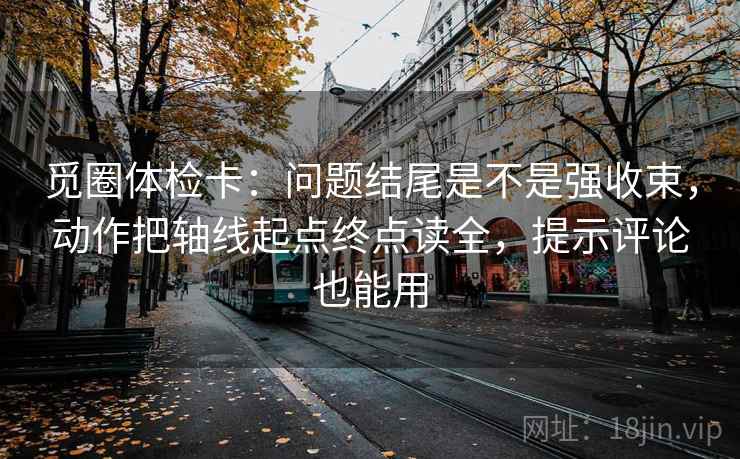 觅圈体检卡：问题结尾是不是强收束，动作把轴线起点终点读全，提示评论也能用