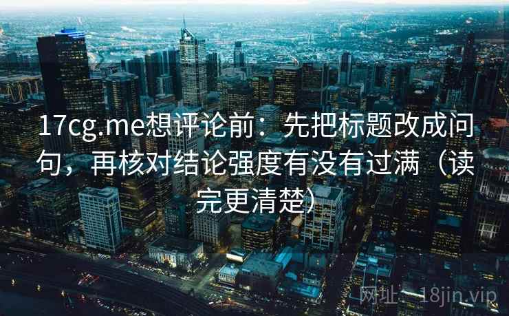 17cg.me想评论前：先把标题改成问句，再核对结论强度有没有过满（读完更清楚）
