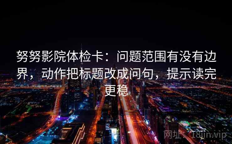 努努影院体检卡：问题范围有没有边界，动作把标题改成问句，提示读完更稳