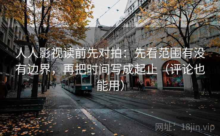 人人影视读前先对拍：先看范围有没有边界，再把时间写成起止（评论也能用）